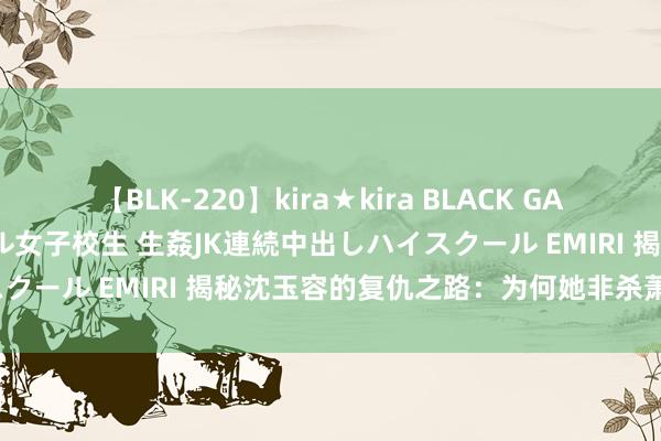 【BLK-220】kira★kira BLACK GAL 留年5年目のお姉黒ギャル女子校生 生姦JK連続中出しハイスクール EMIRI 揭秘沈玉容的复仇之路：为何她非杀萧蘅不可？