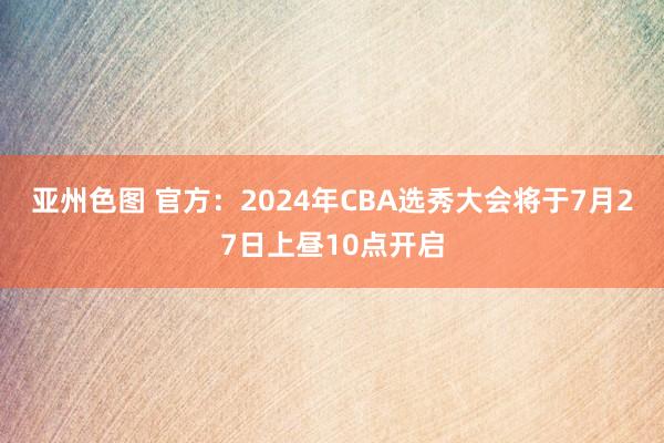 亚州色图 官方：2024年CBA选秀大会将于7月27日上昼10点开启