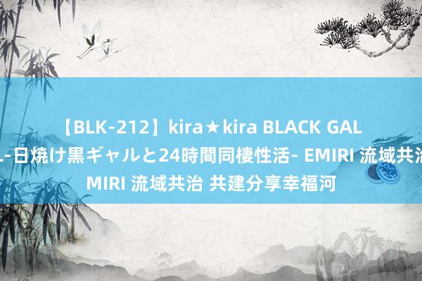 【BLK-212】kira★kira BLACK GAL レンタル痴女GAL-日焼け黒ギャルと24時間同棲性活- EMIRI 流域共治 共建分享幸福河