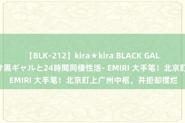 【BLK-212】kira★kira BLACK GAL レンタル痴女GAL-日焼け黒ギャルと24時間同棲性活- EMIRI 大手笔！北京盯上广州中枢，并拒却摆烂