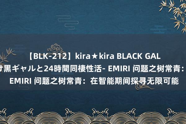 【BLK-212】kira★kira BLACK GAL レンタル痴女GAL-日焼け黒ギャルと24時間同棲性活- EMIRI 问题之树常青：在智能期间探寻无限可能