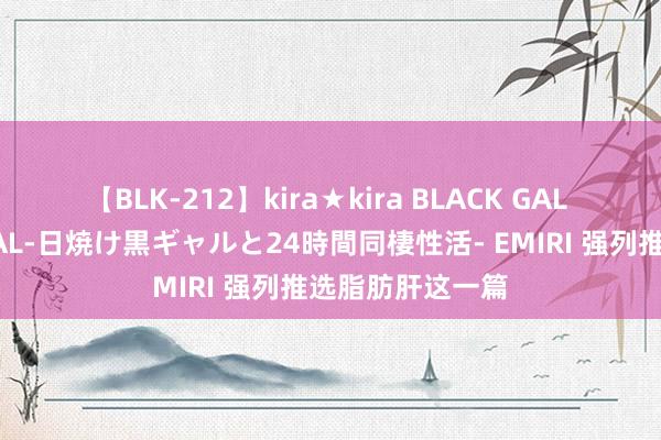 【BLK-212】kira★kira BLACK GAL レンタル痴女GAL-日焼け黒ギャルと24時間同棲性活- EMIRI 强列推选脂肪肝这一篇