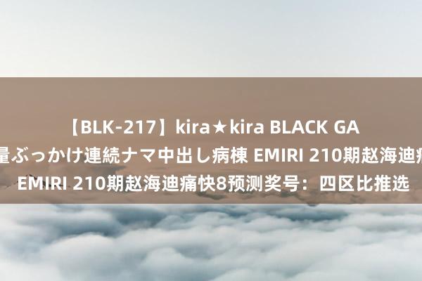 【BLK-217】kira★kira BLACK GAL黒ギャルご奉仕ナース 大量ぶっかけ連続ナマ中出し病棟 EMIRI 210期赵海迪痛快8预测奖号：四区比推选