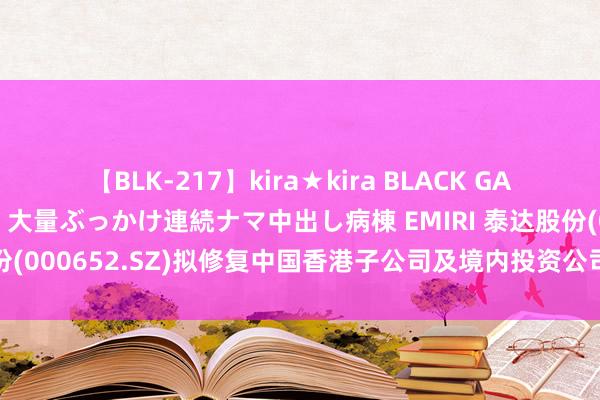 【BLK-217】kira★kira BLACK GAL黒ギャルご奉仕ナース 大量ぶっかけ連続ナマ中出し病棟 EMIRI 泰达股份(000652.SZ)拟修复中国香港子公司及境内投资公司 加速业务拓展