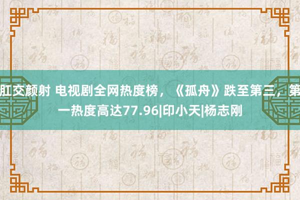 肛交颜射 电视剧全网热度榜，《孤舟》跌至第三，第一热度高达77.96|印小天|杨志刚