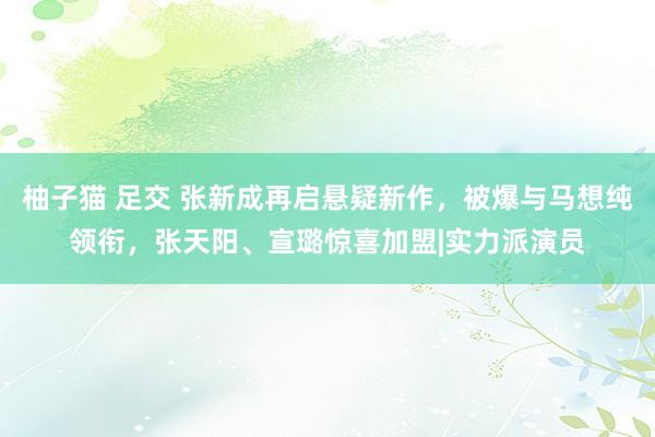 柚子猫 足交 张新成再启悬疑新作，被爆与马想纯领衔，张天阳、宣璐惊喜加盟|实力派演员