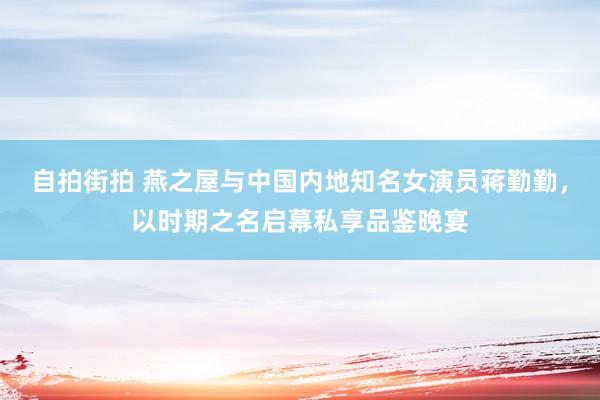 自拍街拍 燕之屋与中国内地知名女演员蒋勤勤，以时期之名启幕私享品鉴晚宴