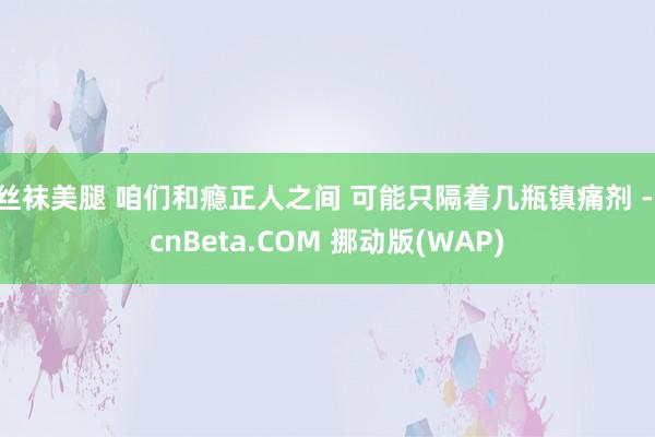 丝袜美腿 咱们和瘾正人之间 可能只隔着几瓶镇痛剂 - cnBeta.COM 挪动版(WAP)