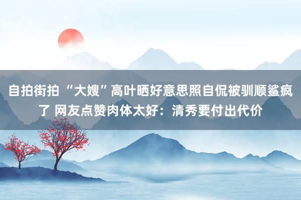 自拍街拍 “大嫂”高叶晒好意思照自侃被驯顺鲨疯了 网友点赞肉体太好：清秀要付出代价