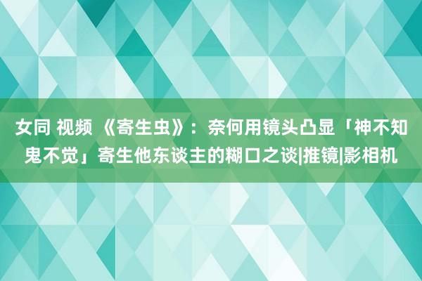 女同 视频 《寄生虫》：奈何用镜头凸显「神不知鬼不觉」寄生他东谈主的糊口之谈|推镜|影相机