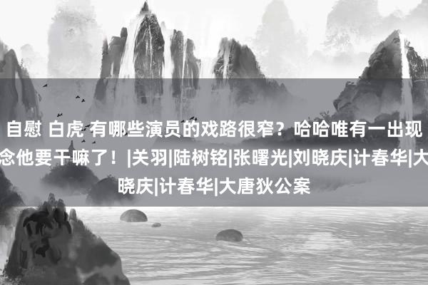 自慰 白虎 有哪些演员的戏路很窄？哈哈唯有一出现你就知说念他要干嘛了！|关羽|陆树铭|张曙光|刘晓庆|计春华|大唐狄公案